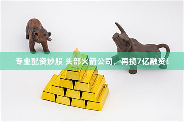 专业配资炒股 头部火箭公司，再揽7亿融资！