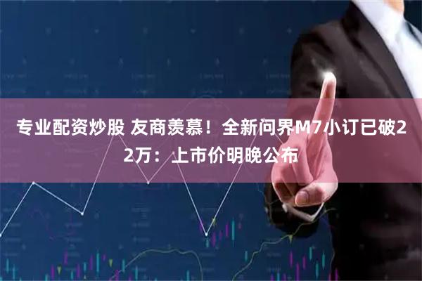 专业配资炒股 友商羡慕！全新问界M7小订已破22万：上市价明晚公布