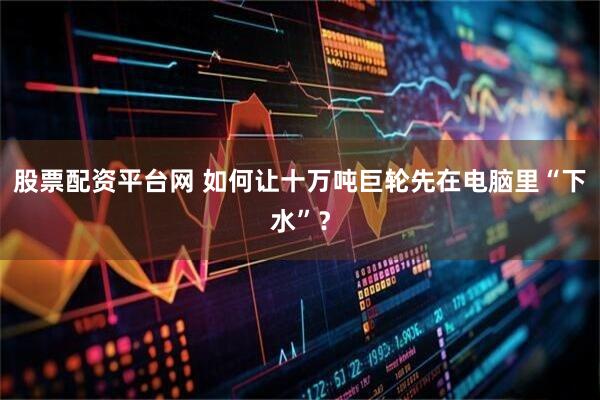 股票配资平台网 如何让十万吨巨轮先在电脑里“下水”？