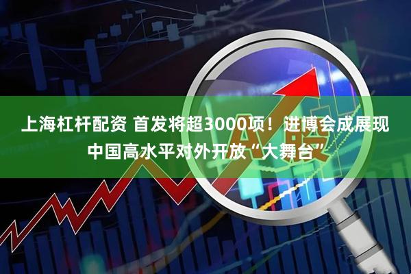 上海杠杆配资 首发将超3000项！进博会成展现中国高水平对外开放“大舞台”