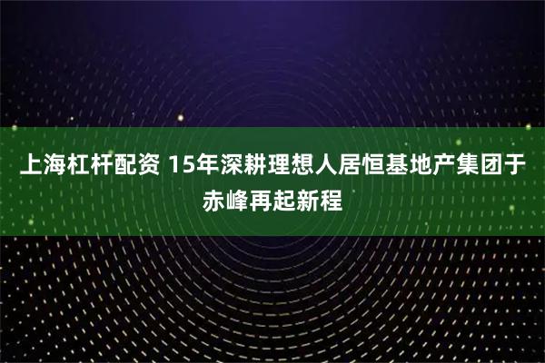 上海杠杆配资 15年深耕理想人居恒基地产集团于赤峰再起新程