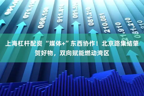上海杠杆配资 “媒体+”东西协作！北京路集结肇贺好物，双向赋能燃动湾区