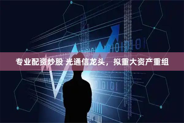 专业配资炒股 光通信龙头，拟重大资产重组
