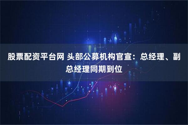 股票配资平台网 头部公募机构官宣：总经理、副总经理同期到位