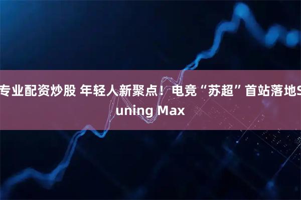 专业配资炒股 年轻人新聚点！电竞“苏超”首站落地Suning Max