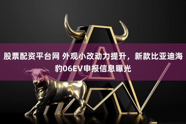 股票配资平台网 外观小改动力提升，新款比亚迪海豹06EV申报信息曝光