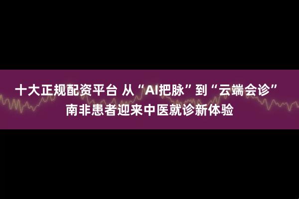 十大正规配资平台 从“AI把脉”到“云端会诊” 南非患者迎来中医就诊新体验