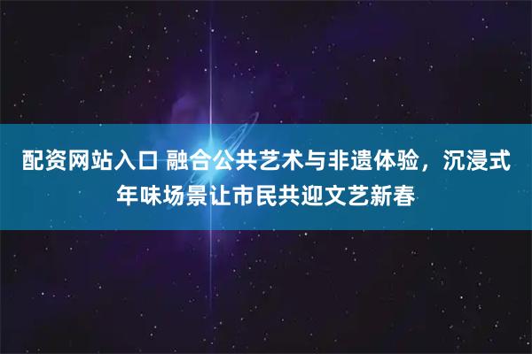 配资网站入口 融合公共艺术与非遗体验，沉浸式年味场景让市民共迎文艺新春