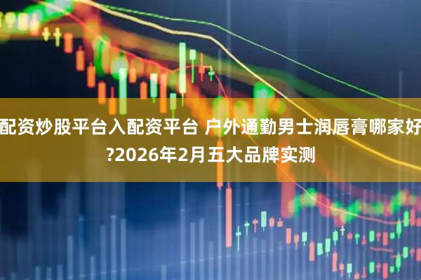 配资炒股平台入配资平台 户外通勤男士润唇膏哪家好?2026年2月五大品牌实测