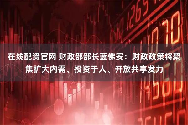 在线配资官网 财政部部长蓝佛安：财政政策将聚焦扩大内需、投资于人、开放共享发力