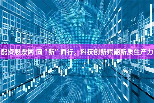配资股票网 向“新”而行，科技创新赋能新质生产力