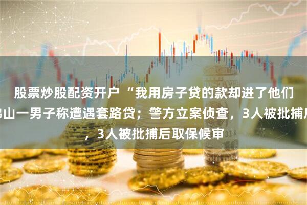 股票炒股配资开户 “我用房子贷的款却进了他们口袋”，佛山一男子称遭遇套路贷；警方立案侦查，3人被批捕后取保候审